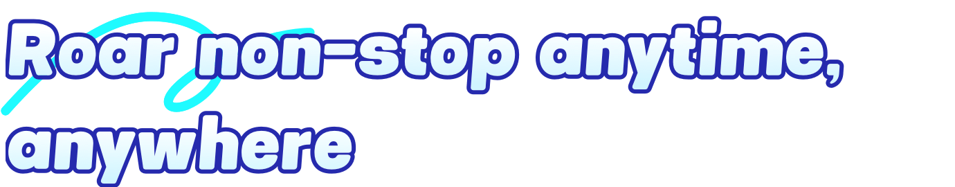 Roar non-stop anytime, anywhere